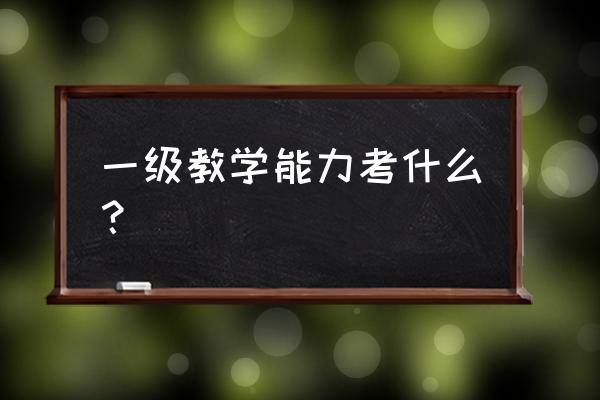 漳州中教一级考什么 一级教学能力考什么？