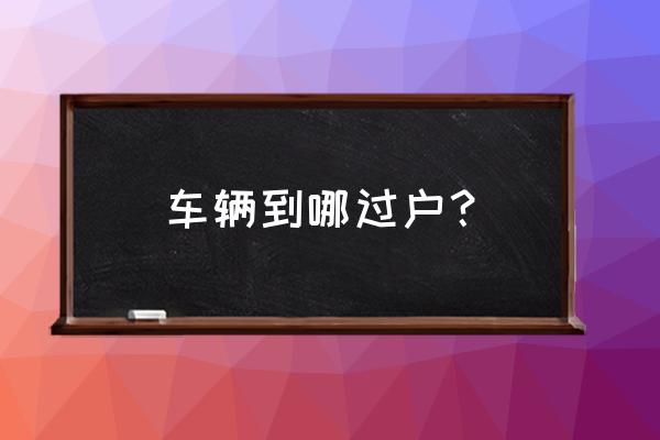 沧州汽车在哪过户 车辆到哪过户？