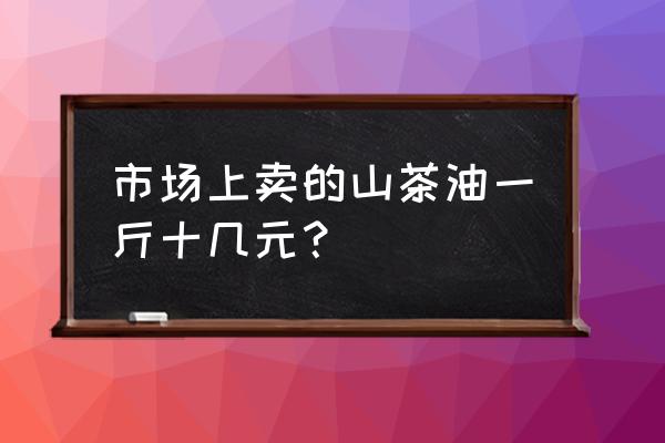 山茶油的市场价多少钱一斤 市场上卖的山茶油一斤十几元？