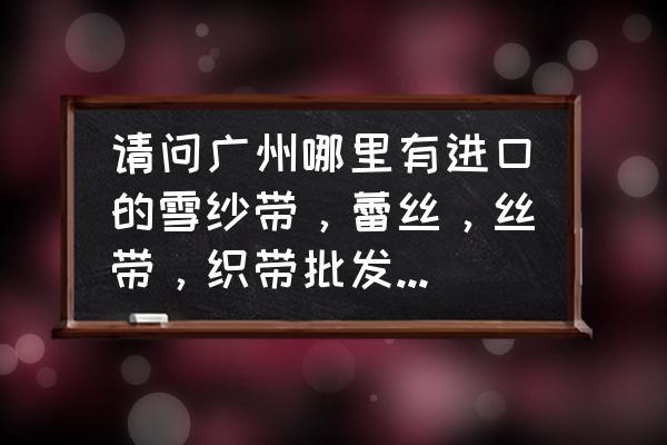 广东织带哪里多 请问广州哪里有进口的雪纱带，蕾丝，丝带，织带批发？手工制作用？