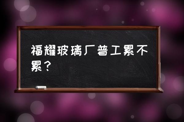 本溪福耀浮法玻璃厂好不好 福耀玻璃厂普工累不累？