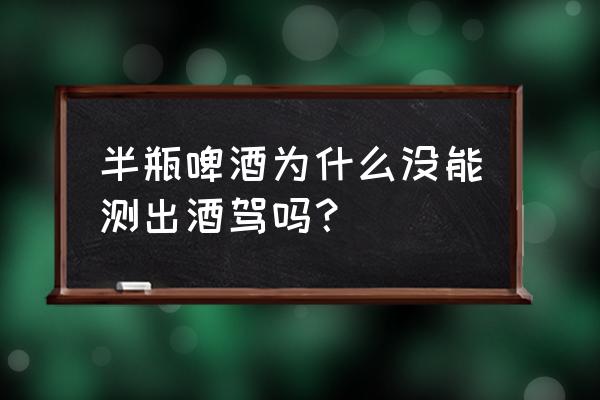 喝了八瓶啤酒为啥没测出酒驾 半瓶啤酒为什么没能测出酒驾吗？