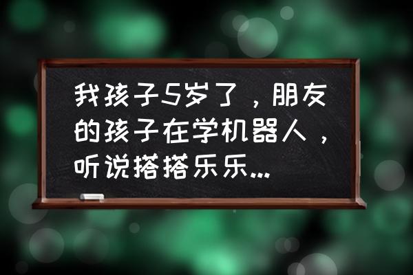 晋城搭搭乐乐怎么样 我孩子5岁了，朋友的孩子在学机器人，听说搭搭乐乐机器人培训挺不错的，大家给个意见，怎样啊？