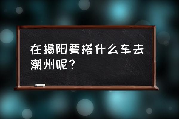 揭阳到潮州牌坊街怎么坐车 在揭阳要搭什么车去潮州呢？