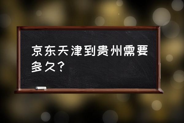 天津到铜仁要多久时间 京东天津到贵州需要多久？