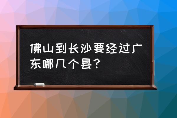 郴州开车到佛山要多久时间 佛山到长沙要经过广东哪几个县？