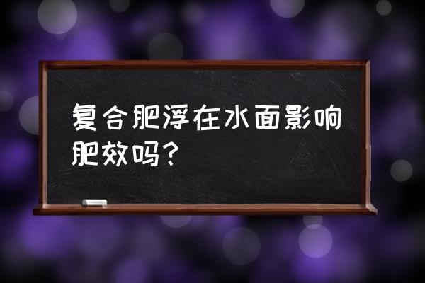 复合肥为什么放到水里面不用 复合肥浮在水面影响肥效吗？