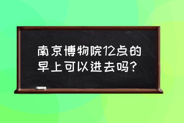 南京博物馆几点到几点开放 南京博物院12点的早上可以进去吗？