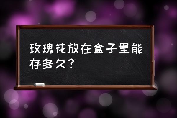 礼盒玫瑰花束能保存多久 玫瑰花放在盒子里能存多久？