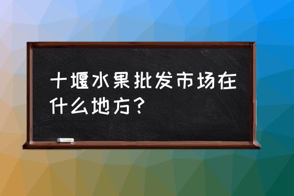 十堰华西批发市场地址在哪儿 十堰水果批发市场在什么地方？