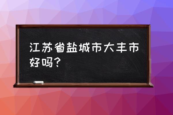 盐城大丰好不好 江苏省盐城市大丰市好吗？