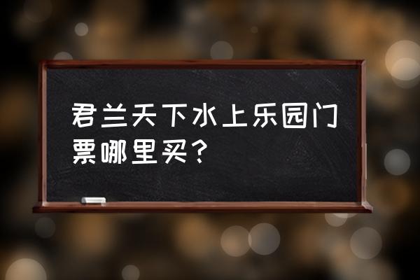 广安君兰天下门票多少 君兰天下水上乐园门票哪里买？