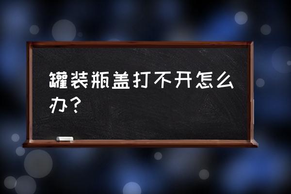 罐头打不开怎么破 罐装瓶盖打不开怎么办？