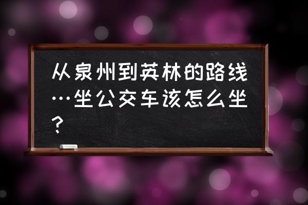 泉州动车站到英林多少公里 从泉州到英林的路线…坐公交车该怎么坐？