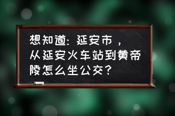 延安市去黄帝陵怎么走 想知道: 延安市，从延安火车站到黄帝陵怎么坐公交？