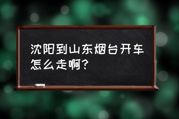 烟台到沈阳自驾游多少公里 沈阳到山东烟台开车怎么走啊？