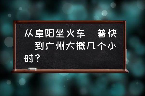 从广州到阜阳坐火车要多久 从阜阳坐火车（普快）到广州大概几个小时？