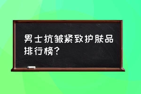 男士有什么护肤品比较好 男士抗皱紧致护肤品排行榜？