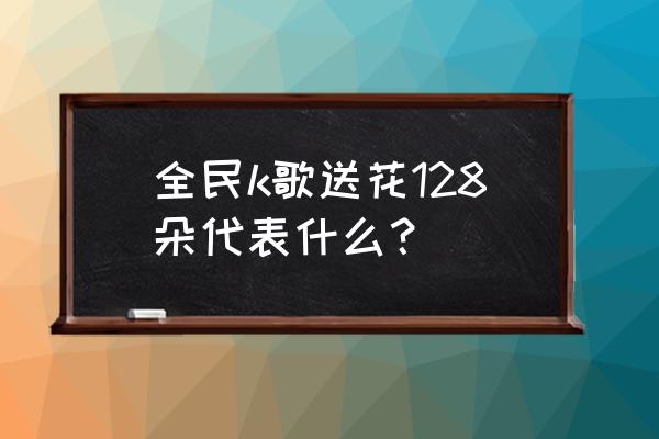 128朵玫瑰花代表什么意思 全民k歌送花128朵代表什么？