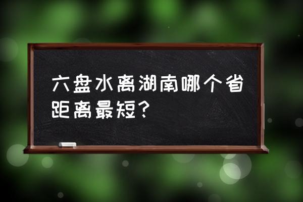 铜仁开车到六盘水要多久时间 六盘水离湖南哪个省距离最短？