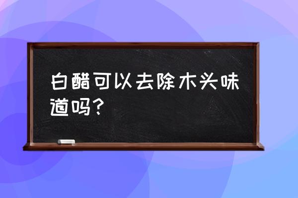 木头味道怎么去除 白醋可以去除木头味道吗？