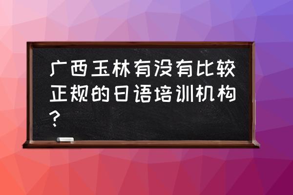 玉林英语培训班在哪里 广西玉林有没有比较正规的日语培训机构？