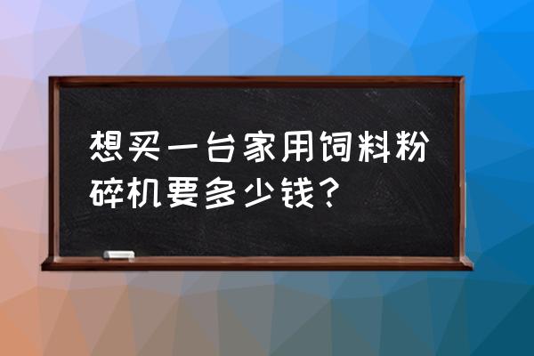 饲料粉碎机多少钱 想买一台家用饲料粉碎机要多少钱？