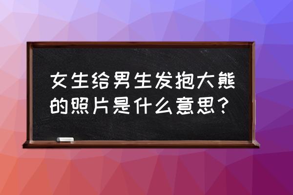 抱个小玩具熊什么意思 女生给男生发抱大熊的照片是什么意思？