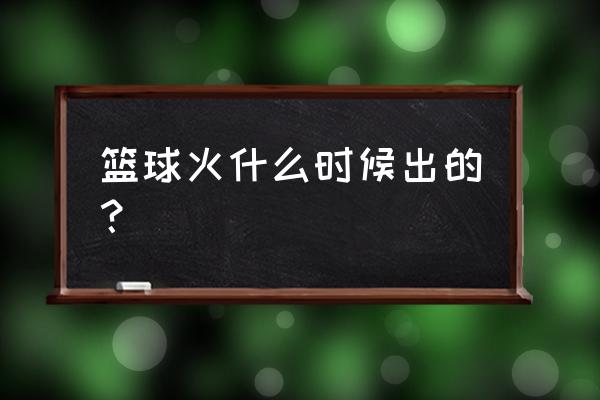 篮球火几几年播的 篮球火什么时候出的？