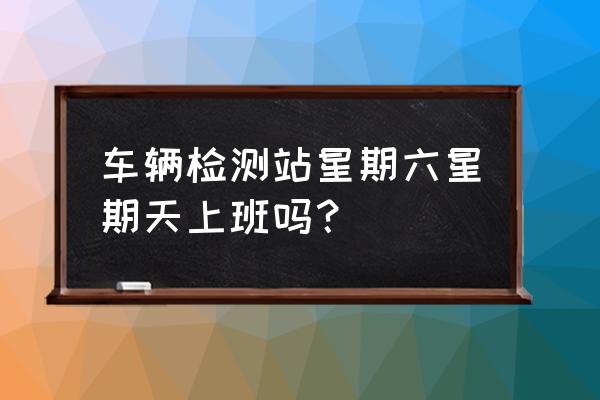 台州车辆年检几时上班 车辆检测站星期六星期天上班吗？