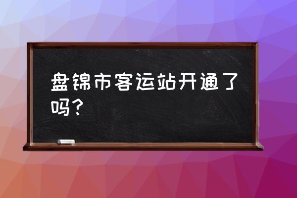 盘锦客运站通车吗 盘锦市客运站开通了吗？