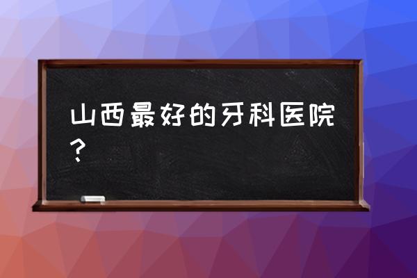 晋中哪里牙齿矫正好 山西最好的牙科医院？