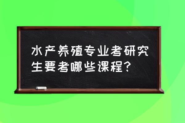 水产养殖考研考什么 水产养殖专业考研究生要考哪些课程？