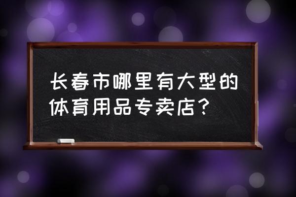 长春有几家武术器材店 长春市哪里有大型的体育用品专卖店？