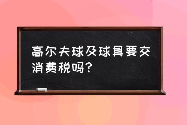 高尔夫球包要不要缴纳消费税 高尔夫球及球具要交消费税吗？