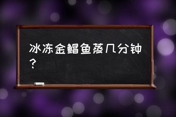 冰冻金昌鱼蒸多久 冰冻金鲳鱼蒸几分钟？