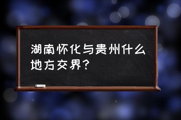 从怀化到锦屏要经过哪些地方 湖南怀化与贵州什么地方交界？