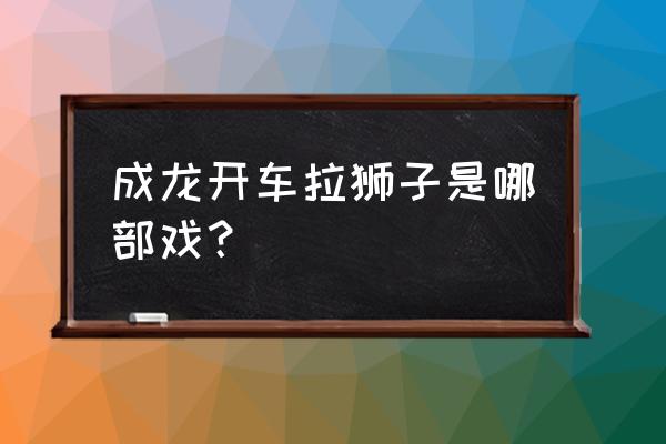 功夫瑜伽的狮子怎么拍的 成龙开车拉狮子是哪部戏？