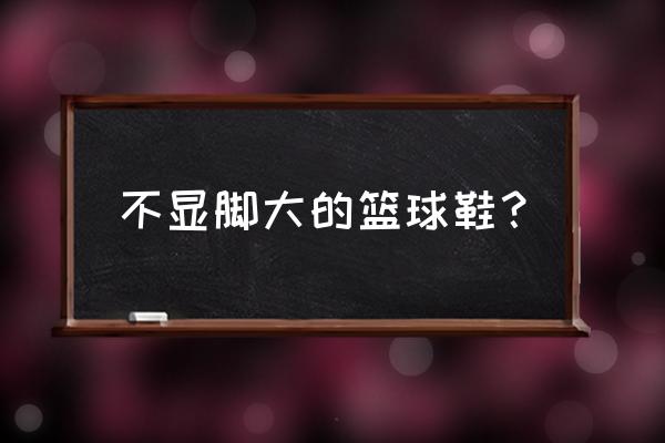 什么样的篮球鞋不顶大脚趾 不显脚大的篮球鞋？