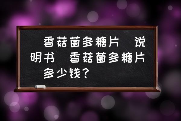 香菇菌多糖片依多灵吃多了有事吗 (香菇菌多糖片)说明书(香菇菌多糖片)多少钱？