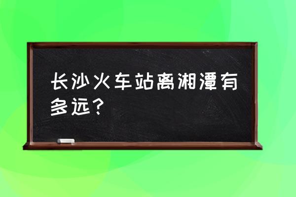 湖南湘潭多少公里 长沙火车站离湘潭有多远？