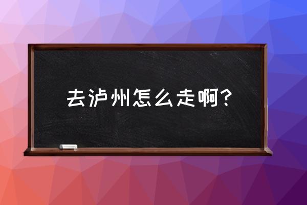 南京到泸州怎么坐车 去泸州怎么走啊？