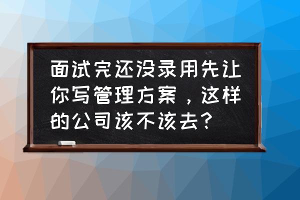 面试官让我写方案是怎么想的 面试完还没录用先让你写管理方案，这样的公司该不该去？