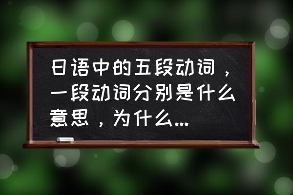 日语一段动词和五段动词变形 日语中的五段动词，一段动词分别是什么意思，为什么叫五段，一段？