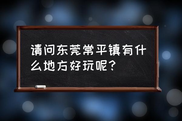 东莞可园周边有什么旅游景点好玩 请问东莞常平镇有什么地方好玩呢？