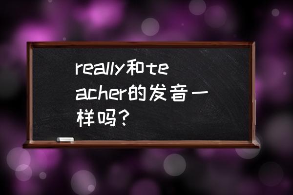 teacher如何发音 really和teacher的发音一样吗？