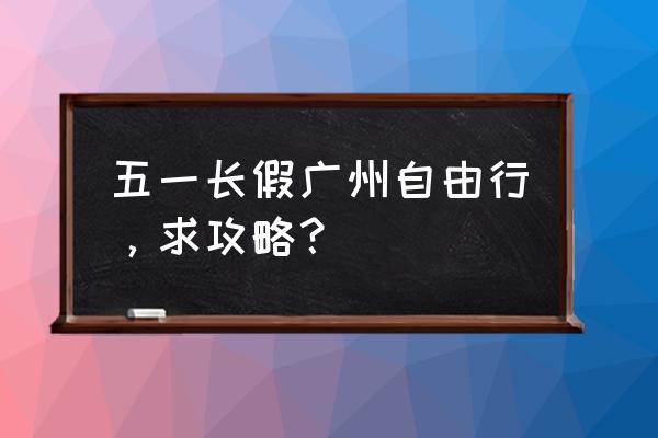 五一小长假操作全攻略 五一长假广州自由行，求攻略？