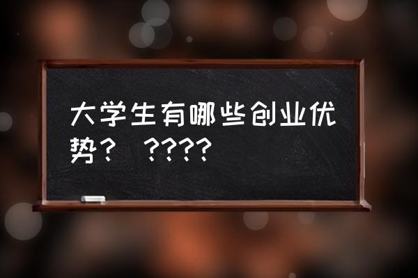 大学生对创业有什么想法 大学生有哪些创业优势？ ????