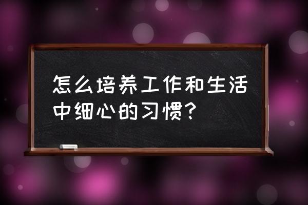 工作中的小事怎么对待 怎么培养工作和生活中细心的习惯？