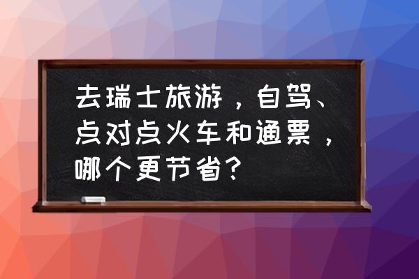 瑞士旅游攻略必去的地方 去瑞士旅游，自驾、点对点火车和通票，哪个更节省？